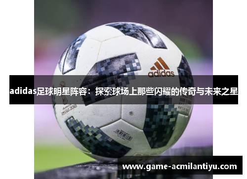 adidas足球明星阵容：探索球场上那些闪耀的传奇与未来之星